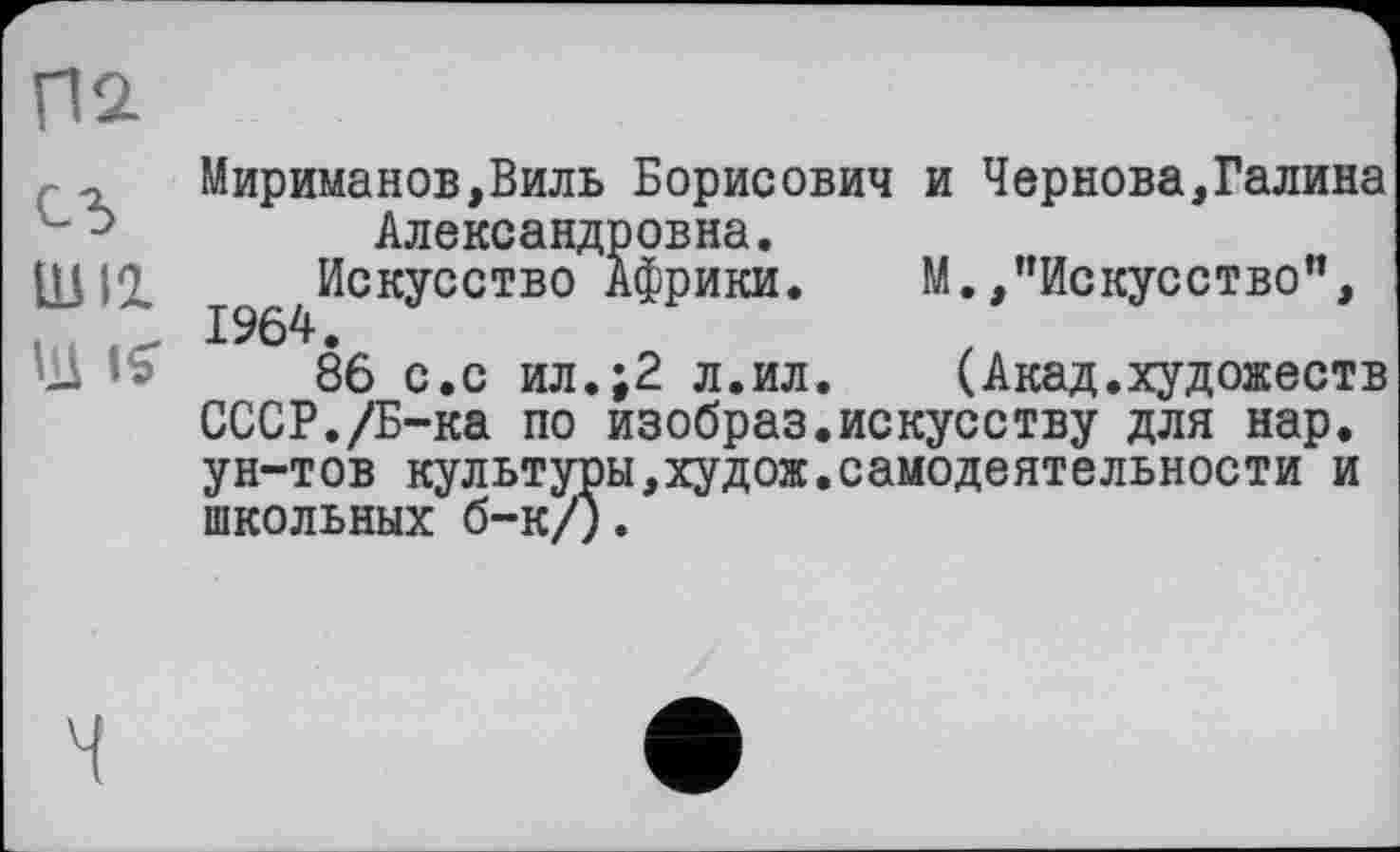 ﻿П2-cd ши
ІД IS'
Мириманов,Виль Борисович и Чернова,Галина Александровна.
1964^СК^ССТБО АФРИКИф	М.,’’Искусство”,
86 с.с ил.;2 л.ил. (Акад.художеств СССР./Б-ка по изобраз.искусству для нар. ун-тов культуры,худож.самодеятельности и школьных б-к/).